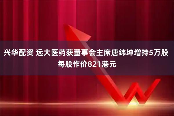 兴华配资 远大医药获董事会主席唐纬坤增持5万股 每股作价821港元