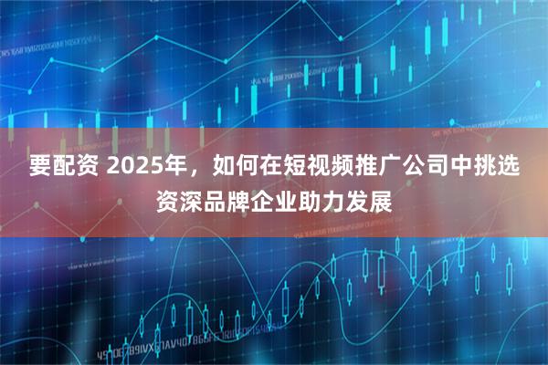 要配资 2025年，如何在短视频推广公司中挑选资深品牌企业助力发展