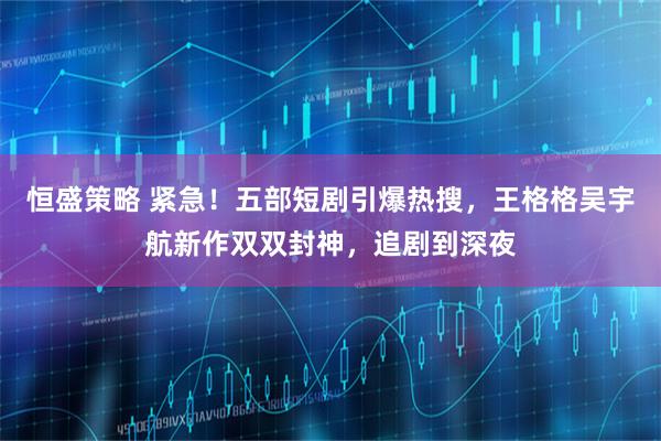 恒盛策略 紧急！五部短剧引爆热搜，王格格吴宇航新作双双封神，追剧到深夜