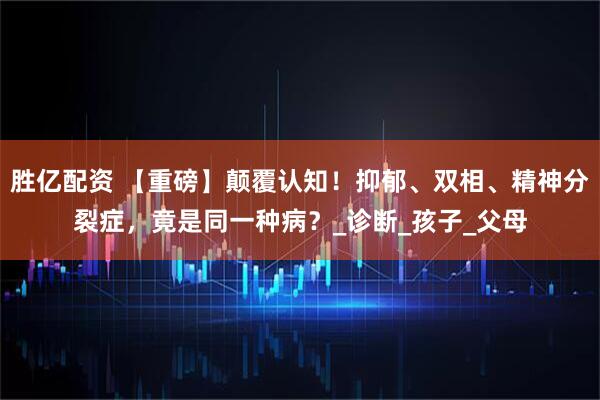 胜亿配资 【重磅】颠覆认知！抑郁、双相、精神分裂症，竟是同一种病？_诊断_孩子_父母