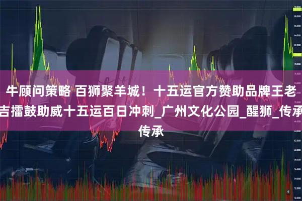 牛顾问策略 百狮聚羊城！十五运官方赞助品牌王老吉擂鼓助威十五运百日冲刺_广州文化公园_醒狮_传承