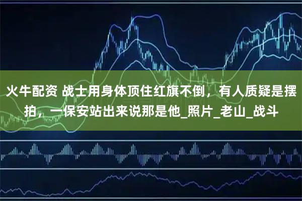 火牛配资 战士用身体顶住红旗不倒，有人质疑是摆拍，一保安站出来说那是他_照片_老山_战斗