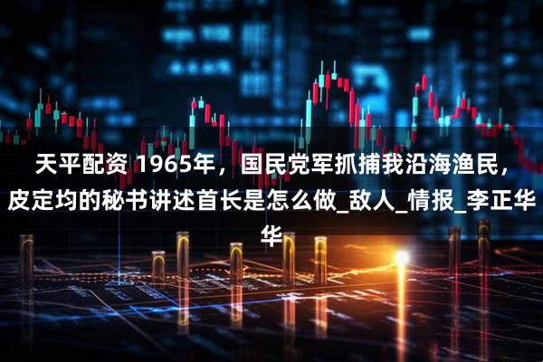 天平配资 1965年，国民党军抓捕我沿海渔民，皮定均的秘书讲述首长是怎么做_敌人_情报_李正华