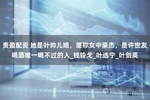 贵盈配资 她是叶帅儿媳，堪称女中豪杰，是许世友喝酒唯一喝不过的人_钱铃戈_叶选宁_叶剑英