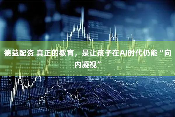 德益配资 真正的教育，是让孩子在AI时代仍能“向内凝视”