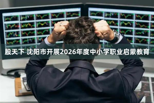 股天下 沈阳市开展2026年度中小学职业启蒙教育